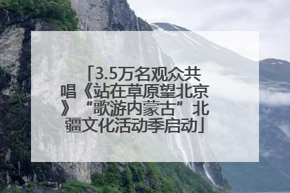 3.5万名观众共唱《站在草原望北京》“歌游内蒙古”北疆文化活动季启动