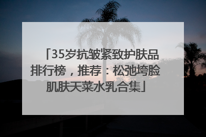 35岁抗皱紧致护肤品排行榜，推荐：松弛垮脸肌肤天菜水乳合集