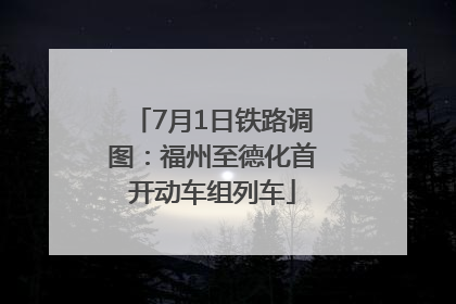 7月1日铁路调图：福州至德化首开动车组列车