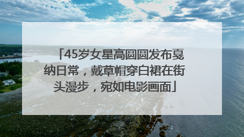 45岁女星高圆圆发布戛纳日常，戴草帽穿白裙在街头漫步，宛如电影画面