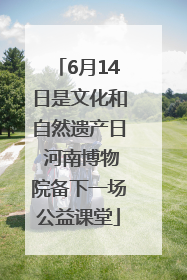 6月14日是文化和自然遗产日 河南博物院备下一场公益课堂