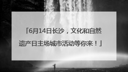 6月14日长沙，文化和自然遗产日主场城市活动等你来！
